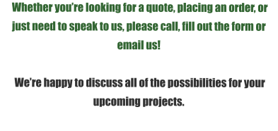 Whether you’re looking for a quote, placing an order, or just need to speak to us, please call, fill out the form or email us!   We’re happy to discuss all of the possibilities for your upcoming projects.